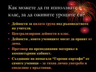 Как можете да ги използвате в
клас, за да оживите уроците си?
• Дейности за цялата група под ръководството
на учителя.
• Централизирани дейности в клас.
• Дейности , които учениците могат да правят от
дома.
• Преговор на преподавания материал в
компютърния кабинет.
• Създаване на помагала “Горещи картофи” от
самите ученици – за тяхна лична употреба и
споделяне с връстници.
 