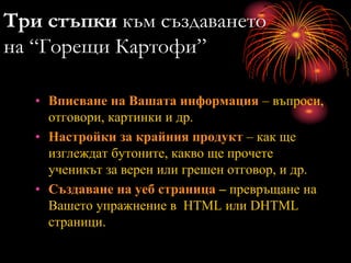 Три стъпки към създаването
на “Горещи Картофи”
• Вписване на Вашата информация – въпроси,
отговори, картинки и др.
• Настройки за крайния продукт – как ще
изглеждат бутоните, какво ще прочете
ученикът за верен или грешен отговор, и др.
• Създаване на уеб страница – превръщане на
Вашето упражнение в HTML или DHTML
страници.
 