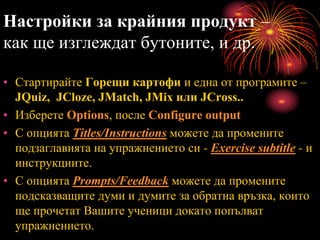 Настройки за крайния продукт –
как ще изглеждат бутоните, и др.
• Стартирайте Горещи картофи и една от програмите –
JQuiz, JCloze, JMatch, JMix или JCross..
• Изберете Options, после Configure output
• С опцията Titles/Instructions можете да промените
подзаглавията на упражнението си - Exercise subtitle - и
инструкциите.
• С опцията Prompts/Feedback можете да промените
подсказващите думи и думите за обратна връзка, които
ще прочетат Вашите ученици докато попълват
упражнението.
 
