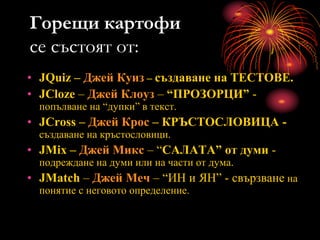 Горещи картофи
се състоят от:
• JQuiz – Джей Куиз – създаване на ТЕСТОВЕ.
• JCloze – Джей Клоуз – “ПРОЗОРЦИ” -
попълване на “дупки” в текст.
• JCross – Джей Крос – КРЪСТОСЛОВИЦА -
създаване на кръстословици.
• JMix – Джей Микс – “САЛАТА” от думи -
подреждане на думи или на части от дума.
• JMatch – Джей Меч – “ИН и ЯН” - свързване на
понятие с неговото определение.
 
