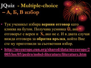 JQuiz - Multiple-choice
– А, Б, В избор
• Тук ученикът избира верния отговор като
кликва на бутон. Получава усмивка , ако
отговорът е верен и Х, ако не е. И в двата случая
вижда отговора за обратна връзка, който Вие
сте му приготвили за съответния избор.
• http://myeurope.eun.org/shared/data/myeurope/2
005/los/05/pedro/nobel-literature/literature.htm
 