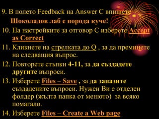 9. В полето Feedback на Answer C впишете –
Шоколадов лаб е порода куче!
10. На настройките за отговор С изберете Accept
as Correct
11. Кликнете на стрелката до Q , за да преминете
на следващия въпрос.
12. Повторете стъпки 4-11, за да създадете
другите въпроси.
13. Изберете Files – Save , за да запазите
създадените въпроси. Нужен Ви е отделен
фолдер (жълта папка от менюто) за всяко
помагало.
14. Изберете Files – Create a Web page
 