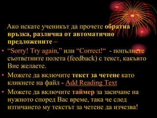 Ако искате ученикът да прочете обратна
връзка, различна от автоматично
предложените –
• “Sorry! Try again,” или “Correct!“ - попълнете
съответните полета (feedback) с текст, какъвто
Вие желаете.
• Можете да включите текст за четене като
кликнете на файл - Add Reading Text
• Можете да включите таймер за засичане на
нужното според Вас време, така че след
изтичането му текстът за четене да изчезва!
 