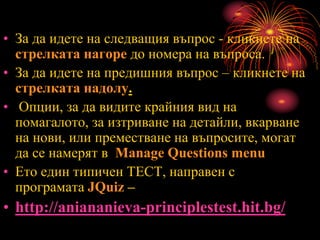 • За да идете на следващия въпрос - кликнете на
стрелката нагоре до номера на въпроса.
• За да идете на предишния въпрос – кликнете на
стрелката надолу.
• Опции, за да видите крайния вид на
помагалото, за изтриване на детайли, вкарване
на нови, или преместване на въпросите, могат
да се намерят в Manage Questions menu
• Ето един типичен ТЕСТ, направен с
програмата JQuiz –
• http://aniananieva-principlestest.hit.bg/
 
