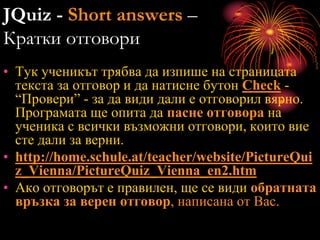 JQuiz - Short answers –
Кратки отговори
• Тук ученикът трябва да изпише на страницата
текста за отговор и да натисне бутон Check -
“Провери” - за да види дали е отговорил вярно.
Програмата ще опита да пасне отговора на
ученика с всички възможни отговори, които вие
сте дали за верни.
• http://home.schule.at/teacher/website/PictureQui
z_Vienna/PictureQuiz_Vienna_en2.htm
• Ако отговорът е правилен, ще се види обратната
връзка за верен отговор, написана от Вас.
 