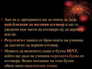 • Ако не е, програмата ще се опита да даде
най-близкия до неговия отговор и ще го
уведоми кои части на отговора му са верни и
кои не.
• Резултатът зависи от броя опити на ученика
да достигне до верния отговор.
• Можете да включите също и бутон HINT,
който ще даде на ученика поредната буква от
отговора. Всяко ползване на този бутон
обаче носи наказателни точки.
 