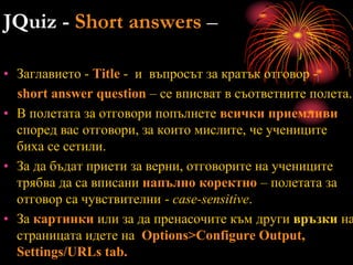 JQuiz - Short answers –
• Заглавието - Title - и въпросът за кратък отговор -
short answer question – се вписват в съответните полета.
• В полетата за отговори попълнете всички приемливи
според вас отговори, за които мислите, че учениците
биха се сетили.
• За да бъдат приети за верни, отговорите на учениците
трябва да са вписани напълно коректно – полетата за
отговор са чувствителни - case-sensitive.
• За картинки или за да пренасочите към други връзки на
страницата идете на Options>Configure Output,
Settings/URLs tab.
 