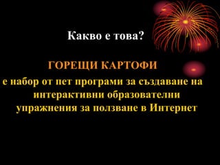 Какво е това?
ГОРЕЩИ КАРТОФИ
е набор от пет програми за създаване на
интерактивни образователни
упражнения за ползване в Интернет
 