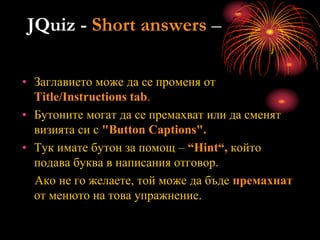 JQuiz - Short answers –
• Заглавието може да се променя от
Title/Instructions tab.
• Бутоните могат да се премахват или да сменят
визията си с "Button Captions".
• Тук имате бутон за помощ – “Нint“, който
подава буква в написания отговор.
Ако не го желаете, той може да бъде премахнат
от менюто на това упражнение.
 