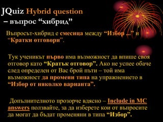 JQuiz Hybrid question
– въпрос “хибрид”
Въпросът-хибрид е смесица между “Избор ...” и
“Кратки отговори”.
Тук ученикът първо има възможност да впише своя
отговор като “Кратък отговор”. Ако не успее обаче
след определен от Вас брой пъти – той има
възможност да промени типа на упражнението в
“Избор от няколко варианта”.
Допълнителното прозорче вдясно – Include in MC
answers ползвайте, за да изберете кои от въпросите
да могат да бъдат променяни в типа “Избор”.
 