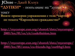 JCloze – Джей Клоуз
“ДУПКИ” - попълване на “дупки” в
текст
Вижте примерни упражнения с този “картоф”
по темата “Европейско гражданство”
http://myeurope.eun.org/shared/data/myeurope/
2005/los/01/sa/cit/eudefinition.htm
http://myeurope.eun.org/shared/data/myeurope/
2005/los/05/anna/eu-friends-bg/ourfrbg1.htm
 