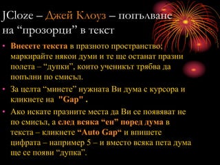 JCloze – Джей Клоуз – попълване
на “прозорци” в текст
• Внесете текста в празното пространство;
маркирайте някои думи и те ще останат празни
полета – “дупки”, които ученикът трябва да
попълни по смисъл.
• За целта “минете” нужната Ви дума с курсора и
кликнете на "Gap" .
• Ако искате празните места да Ви се появяват не
по смисъл, а след всяка “ен” поред дума в
текста – кликнете “Auto Gap“ и впишете
цифрата – например 5 – и вместо всяка пета дума
ще се появи “дупка”.
 