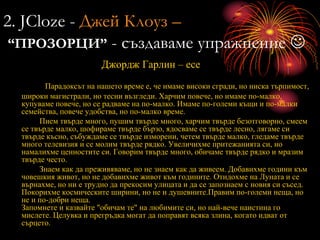 2. JCloze - Джей Клоуз –
“ПРОЗОРЦИ” - създаваме упражнение 
Джордж Гарлин – есе
Парадоксът на нашето време е, че имаме високи сгради, но ниска търпимост,
широки магистрали, но тесни възгледи. Харчим повече, но имаме по-малко,
купуваме повече, но се радваме на по-малко. Имаме по-големи къщи и по-малки
семейства, повече удобства, но по-малко време.
Пием твърде много, пушим твърде много, харчим твърде безотговорно, смеем
се твърде малко, шофираме твърде бързо, ядосваме се твърде лесно, лягаме си
твърде късно, събуждаме се твърде изморени, четем твърде малко, гледаме твърде
много телевизия и се молим твърде рядко. Увеличихме притежанията си, но
намалихме ценностите си. Говорим твърде много, обичаме твърде рядко и мразим
твърде често.
Знаем как да преживяваме, но не знаем как да живеем. Добавихме години към
човешкия живот, но не добавихме живот към годините. Отидохме на Луната и се
върнахме, но ни е трудно да прекосим улицата и да се запознаем с новия си съсед.
Покорихме космическите ширини, но не и душевните.Правим по-големи неща, но
не и по-добри неща.
Запомнете и казвайте "обичам те" на любимите си, но най-вече наистина го
мислете. Целувка и прегръдка могат да поправят всяка злина, когато идват от
сърцето.
 