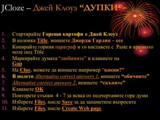 JCloze – Джей Клоуз “ДУПКИ”–
1. Стартирайте Горещи картофи и Джей Клоуз
2. В колонка Title, впишете Джордж Гарлин – есе
3. Копирайте горния параграф и го поставете с Paste в празното
поле под Title
4. Маркирайте думата “любимите” и кликнете на
Gap
5. На Clue, можете да впишете например “какви?”
6. В полето Alternative correct answers 1, впишете “обичните”
7. Alternative correct answers 2, впишете “скъпите”
8. Кликнете OK
9. Повторете стъпки 4 - 7 за всяка от подчертаните горе думи
10. Изберете Files, после Save за да запаметите въпросите
11. Изберете Files, после Create Web page
 