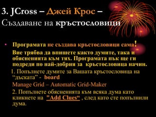 3. JCross – Джей Крос –
Създаване на кръстословици
• Програмата не създава кръстословици сама!
Вие трябва да впишете както думите, така и
обясненията към тях. Програмата пък ще ги
подреди по най-добрия за кръстословица начин.
1. Попълнете думите за Вашата кръстословица на
“дъската” - board
Manage Grid – Automatic Grid-Maker
2. Попълнете обясненията към всяка дума като
кликнете на "Add Clues“ , след като сте попълнили
дума.
 