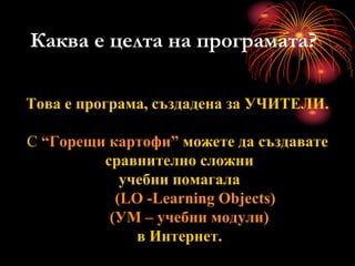 Каква е целта на програмата?
Това е програма, създадена за УЧИТЕЛИ.
С “Горещи картофи” можете да създавате
сравнително сложни
учебни помагала
(LO -Learning Objects)
(УМ – учебни модули)
в Интернет.
 