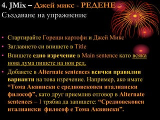 4. JMix – Джей микс - РЕДЕНЕ -
Създаване на упражнение
• Стартирайте Горещи картофи и Джей Микс
• Заглавието си впишете в Title
• Впишете едно изречение в Main sentence като всяка
нова дума пишете на нов ред.
• Добавете в Alternate sentences всички правилни
варианти на това изречение. Например, ако имате
“Тома Аквински е средновековен италиански
философ”, като друг приемлив отговор в Alternate
sentences – 1 трябва да запишете: “Средновековен
италиански философ е Тома Аквински”.
 
