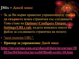 JMix – Джей микс
• За да Ви върви правилно упражнението, трябва
да свържете всяка страничка със следващата.
Това става на Options>Configure Output,
Settings/URLs tab, където вписвате името на
файла за следващата страничка на полето
• "next exercise URL".
• Пример за упражнение Джей микс
http://myeurope.eun.org/shared/data/myeurope/20
05/los/04/biserka/myweb8/Biodiversity/10.htm
 