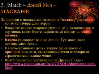 5. JMatch – Джей Меч –
ПАСВАНЕ
За въпроси с множество отговори в “падащо” меню, от
които се избира един верен:
• Вкарайте всички въпроси (думи и др.), включително и
картинки, които бихте искали да се виждат в лявата
колона.
• Вдясно се вкарват всички опции. Тук може да се
появява само текст.
• На уеб-страницата всеки въпрос ще се появи с
прозорче към него, съдържащо всички отговори от
страничката в падащо меню.
• Вижте примерно упражнение за Древна Елада -
http://www.poquoson.org/pes/VASOLs/dagreecematch.
html
 