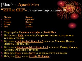 JMatch – Джей Меч
“ИН и ЯН”- създаваме упражнение! 
• Москва Канада
• Отава Франция
• Лондон Италия
• Париж Русия
• Рим Англия
1. Стартирайте Горещи картофи и Джей Меч
2. На мястото Title, впишете: Свържете следните държави с
техните столици
3. В колонка Left (order) items 1 - 5, впишете Москва, Отава,
Лондон, Париж, Рим
4. В колонка Right (jumbled) items 1 - 5, впишете Русия, Канада,
Англия, Франция и Италия
5. Изберете Files, после Save за да запаметите въпросите
6. Изберете Files, после Create Web page
 