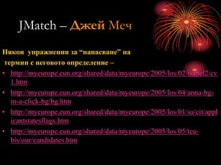 JMatch – Джей Меч
Някои упражнения за “напасване” на
термин с неговото определение –
• http://myeurope.eun.org/shared/data/myeurope/2005/los/02/isabel2/cv
1.htm
• http://myeurope.eun.org/shared/data/myeurope/2005/los/04/anna-bg-
in-a-click-bg/bg.htm
• http://myeurope.eun.org/shared/data/myeurope/2005/los/01/sa/cit/appl
icantstatesflags.htm
• http://myeurope.eun.org/shared/data/myeurope/2005/los/05/tea-
bis/our/candidates.htm
 