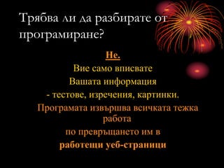 Трябва ли да разбирате от
програмиране?
Не.
Вие само вписвате
Вашата информация
- тестове, изречения, картинки.
Програмата извършва всичката тежка
работа
по превръщането им в
работещи уеб-страници
 