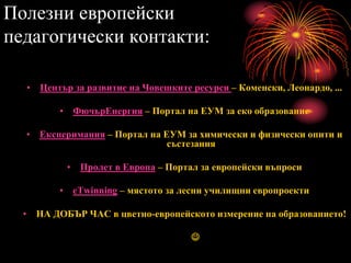 Полезни европейски
педагогически контакти:
• Център за развитие на Човешките ресурси – Коменски, Леонардо, ...
• ФючърЕнергия – Портал на ЕУМ за еко образование
• Експеримания – Портал на ЕУМ за химически и физически опити и
състезания
• Пролет в Европа – Портал за европейски въпроси
• eTwinning – мястото за лесни училищни европроекти
• НА ДОБЪР ЧАС в цветно-европейското измерение на образованието!

 
