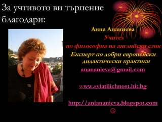 За учтивото ви търпение
благодари:
Анна Ананиева
Учител
по философия на английски език
Експерт по добри европейски
дидактически практики
anananieva@gmail.com
www.sviatilichnost.hit.bg
http://aniananieva.blogspot.com

 
