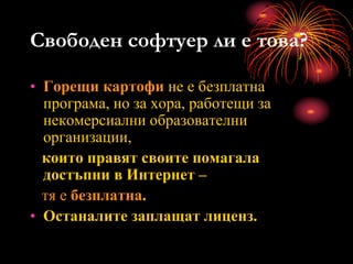Свободен софтуер ли е това?
• Горещи картофи не е безплатна
програма, но за хора, работещи за
некомерсиални образователни
организации,
които правят своите помагала
достъпни в Интернет –
тя е безплатна.
• Останалите заплащат лиценз.
 