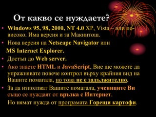 От какво се нуждаете?
• Windows 95, 98, 2000, NT 4.0 XP, Vista – или по-
високо. Има версия и за Макинтош.
• Нова версия на Netscape Navigator или
MS Internet Explorer.
• Достъп до Web server.
• Ако знаете HTML и JavaScript, Вие ще можете да
упражнявате повече контрол върху крайния вид на
Вашите помагала, но това не е задължително.
• За да използват Вашите помагала, учениците Ви
също се нуждаят от връзка с Интернет.
Но нямат нужда от програмата Горещи картофи.
 