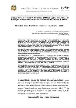MINISTÉRIO PÚBLICO DE SANTA CATARINA
COORDENADORIA DE RECURSOS CÍVEIS
Reclamação no Agravo de Instrumento n. 4032450-55.2018.8.24.0000, do Tribunal de Justiça de Santa Catarina
EXCELENTÍSSIMA SENHORA MINISTRA CÁRMEN LÚCIA, RELATORA DA
ARGUIÇÃO DE DESCUMPRIMENTO DE PRECEITO FUNDAMENTAL N. 548/DF
URGENTE – Início do ano letivo catarinense previsto para 11/2/2019
“Liberdade – essa palavra que o sonho humano alimenta
Que não há ninguém que explique, e ninguém que não entenda”
(Cecília Meirelles)
RECLAMAÇÃO. AÇÃO CIVIL PÚBLICA. PUBLICAÇÃO EM REDES SOCIAIS, POR DEPUTADA
ESTADUAL ELEITA, CONCLAMANDO ESTUDANTES DO ESTADO DE SANTA CATARINA A
FILMEM OU GRAVEM “TODAS AS MANIFESTAÇÕES POLÍTICO-PARTIDÁRIAS OU
IDEOLÓGICA [SIC]” DE “PROFESSORES DOUTRINADORES” QUE “NÃO CONTERÃO SUA
IRA” DIANTE DO RESULTADO FINAL DAS ELEIÇÕES PRESIDENCIAIS DE 2018. PLEITO
LIMINAR DE SUSPENSÃO DA VEICULAÇÃO DO COMUNICADO.
DECISÃO INTERLOCUTÓRIA QUE DETERMINA A SUSPENSÃO DA PUBLICAÇAO. AGRAVO
DE INSTRUMENTO PELA DEMANDADA. DECISÃO MONOCRÁTICA DO TRIBUNAL DE
JUSTIÇA DE SANTA CATARINA QUE DEFERE EFEITO SUSPENSIVO, AUTORIZANDO QUE A
MENSAGEM VOLTE A SER VEICULADA.
DESCUMPRIMENTO DA LIMINAR REFERENDADA PELO PLENARIO DO STF NA MEDIDA
CAUTELAR NA ARGUIÇÃO DE DESCUMPRIMENTO DE PRECEITO FUNDAMENTAL N.
548/DF. INOBSERVÂNCIA AO FUNDAMENTO JURÍDICO-CONSTITUCIONAL (RATIO
DECIDENDI) QUE EMBASOU A MEDIDA DEFERIDA EM SEDE DE CONTROLE
CONCENTRADO DE CONSTITUCIONALIDADE, CALCADA NA LIBERDADE DE APRENDER E
ENSINAR E NO PLURALISMO DE IDEIAS (ART. 206, II E III, DA CR).
PRESENÇA DOS REQUISITOS AUTORIZADORES PARA O DEFERIMENTO DA LIMINAR NA
RECLAMAÇÃO. FUMUS BONI IURIS. INCOMPATIBILIDADE ENTRE OS PRESSUPOSTOS
JURÍDICOS DA DECISÃO RECLAMADA E A INTERPRETAÇÃO CONFERIDA PELO STF AO
ART. 206, II E III, DA CONSTITUIÇÃO DA REPÚBLICA. PERICULUM IN MORA. IMINÊNCIA DO
INÍCIO DO ANO LETIVO NO ESTADO. RISCO DE QUE AS ATIVIDADES DE ENSINO E
APRENDIZAGEM SE INICIEM SOB O SIGNO DO CONSTRANGIMENTO DE DOCENTES E
DISCENTES NO SISTEMA DE ENSINO.
O MINISTÉRIO PÚBLICO DO ESTADO DE SANTA CATARINA, no uso
de suas atribuições constitucionais e legais, por seu Coordenador de
Recursos Cíveis, Procurador de Justiça que estas razões subscreve, vem,
perante Vossa Excelência, com fundamento nos arts. 102, I, “l”, da
Constituição da República c/c com os arts. 988, II e III, e 989, § 6º, II, do
Código de Processo Civil (CPC) apresentar
RECLAMAÇÃO COM PEDIDO DE LIMINAR
 