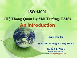 ISO 14001
(Hệ Thống Quản Lý Môi Trường- EMS)
An introduction
Phạm Đức Uý
Khoa Môi trường, Trường Đh Bk
Tp Hồ Chí Minh
Mobile: 0975-159-650
Email: ducanhy2000@yahoo.com
 