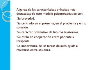 Algunas de las características prácticas más
destacadas de este modelo psicoterapéutico son:
•Su brevedad.
•Su centrado en el presente, en el problema y en su
solución.
•Su carácter preventivo de futuros trastornos.
•Su estilo de cooperación entre paciente y
terapeuta.
•La importancia de las tareas de auto-ayuda a
realizarse entre sesiones.
 