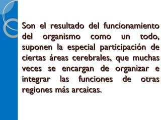 Son el resultado del funcionamientoSon el resultado del funcionamiento
del organismo como un todo,del organismo como un todo,
suponen la especial participación desuponen la especial participación de
ciertas áreas cerebralesciertas áreas cerebrales,, que muchasque muchas
veces se encargan de organizar eveces se encargan de organizar e
integrar las funciones de otrasintegrar las funciones de otras
regiones más arcaicas.regiones más arcaicas.
 