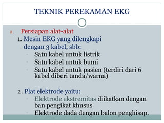 TEKNIK PEREKAMAN EKG
a. Persiapan alat-alat
1. Mesin EKG yang dilengkapi
dengan 3 kabel, sbb:
- Satu kabel untuk listrik
- Satu kabel untuk bumi
- Satu kabel untuk pasien (terdiri dari 6
kabel diberi tanda/warna)
2. Plat elektrode yaitu:
- Elektrode ekstremitas diikatkan dengan
ban pengikat khusus
- Elektrode dada dengan balon penghisap.
 