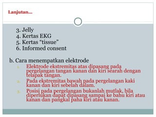 Lanjutan…
3. Jelly
4. Kertas EKG
5. Kertas “tissue”
6. Informed consent
b. Cara menempatkan elektrode
1. Elektrode ekstremitas atas dipasang pada
pergelangan tangan kanan dan kiri searah dengan
telapak tangan.
2. Pada ekstremitas bawah pada pergelangan kaki
kanan dan kiri sebelah dalam.
3. Posisi pada pergelangan bukanlah mutlak, bila
diperlukan dapat dipasang sampai ke bahu kiri atau
kanan dan pangkal paha kiri atau kanan.
 