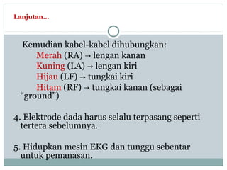 Lanjutan…
Kemudian kabel-kabel dihubungkan:
Merah (RA) lengan kanan→
Kuning (LA) lengan kiri→
Hijau (LF) tungkai kiri→
Hitam (RF) tungkai kanan (sebagai→
“ground”)
4. Elektrode dada harus selalu terpasang seperti
tertera sebelumnya.
5. Hidupkan mesin EKG dan tunggu sebentar
untuk pemanasan.
 
