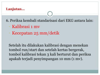 Lanjutan…
6. Periksa kembali standarisasi dari EKG antara lain:
- Kalibrasi 1 mv
- Kecepatan 25 mm/detik
Setelah itu dilakukan kalibrasi dengan menekan
tombol run/start dan setelah kertas bergerak,
tombol kalibrasi tekan 3 kali berturut dan periksa
apakah terjadi penyimpangan 10 mm (1 mv).
 