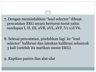 7. Dengan memindahkan “lead selector” dibuat
pencatatan EKG secara berturut-turut yaitu:
sandapan I, II, III, aVR, aVL, aVF, V1 s/d V6.
8. Selesai pencatatan, pindahkan lagi ke “lead
selector” kalibrasi dan lakukan kalibrasi sebanyak
3 kali (setelah itu matikan mesin EKG).
9. Rapikan pasien dan alat-alat
 