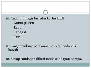 10. Catat dipinggir kiri atas kertas EKG:
- Nama pasien
- Umur
- Tanggal
- Jam
11. Yang membuat perekaman dicatat pada kiri
bawah
12. Setiap sandapan diberi tanda sandapan berapa.
 