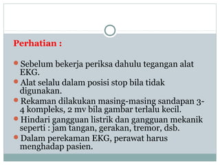 Perhatian :
Sebelum bekerja periksa dahulu tegangan alat
EKG.
Alat selalu dalam posisi stop bila tidak
digunakan.
Rekaman dilakukan masing-masing sandapan 3-
4 kompleks, 2 mv bila gambar terlalu kecil.
Hindari gangguan listrik dan gangguan mekanik
seperti : jam tangan, gerakan, tremor, dsb.
Dalam perekaman EKG, perawat harus
menghadap pasien.
 