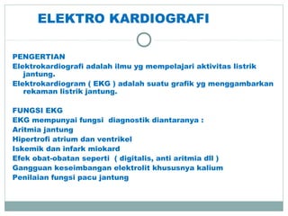 ELEKTRO KARDIOGRAFI
PENGERTIAN
Elektrokardiografi adalah ilmu yg mempelajari aktivitas listrik
jantung.
Elektrokardiogram ( EKG ) adalah suatu grafik yg menggambarkan
rekaman listrik jantung.
FUNGSI EKG
EKG mempunyai fungsi diagnostik diantaranya :
Aritmia jantung
Hipertrofi atrium dan ventrikel
Iskemik dan infark miokard
Efek obat-obatan seperti ( digitalis, anti aritmia dll )
Gangguan keseimbangan elektrolit khususnya kalium
Penilaian fungsi pacu jantung
 