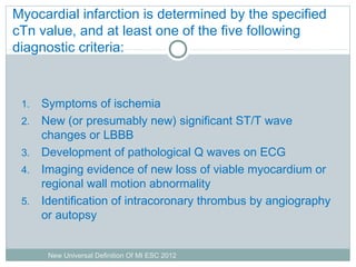 Myocardial infarction is determined by the specified
cTn value, and at least one of the five following
diagnostic criteria:
1. Symptoms of ischemia
2. New (or presumably new) significant ST/T wave
changes or LBBB
3. Development of pathological Q waves on ECG
4. Imaging evidence of new loss of viable myocardium or
regional wall motion abnormality
5. Identification of intracoronary thrombus by angiography
or autopsy
New Universal Definition Of MI ESC 2012
 