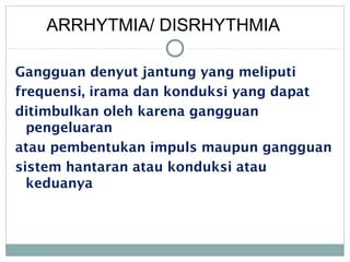 Gangguan denyut jantung yang meliputi
frequensi, irama dan konduksi yang dapat
ditimbulkan oleh karena gangguan
pengeluaran
atau pembentukan impuls maupun gangguan
sistem hantaran atau konduksi atau
keduanya
ARRHYTMIA/ DISRHYTHMIA
 