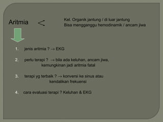 Aritmia
Kel. Organik jantung / di luar jantung
Bisa mengganggu hemodinamik / ancam jiwa
1. jenis aritmia ? → EKG
2. perlu terapi ? → bila ada keluhan, ancam jiwa,
kemungkinan jadi aritmia fatal
3. terapi yg terbaik ? → konversi ke sinus atau
kendalikan frekuensi
4. cara evaluasi terapi ? Keluhan & EKG
 