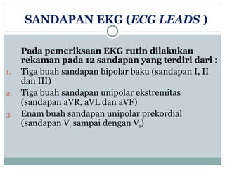 SANDAPAN EKG (ECG LEADS )
Pada pemeriksaan EKG rutin dilakukan
rekaman pada 12 sandapan yang terdiri dari :
1. Tiga buah sandapan bipolar baku (sandapan I, II
dan III)
2. Tiga buah sandapan unipolar ekstremitas
(sandapan aVR, aVL dan aVF)
3. Enam buah sandapan unipolar prekordial
(sandapan V1 sampai dengan V6)
 