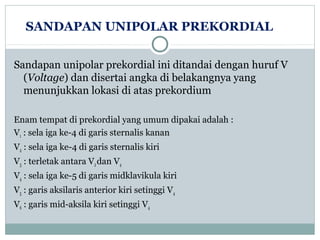 SANDAPAN UNIPOLAR PREKORDIAL
Sandapan unipolar prekordial ini ditandai dengan huruf V
(Voltage) dan disertai angka di belakangnya yang
menunjukkan lokasi di atas prekordium
Enam tempat di prekordial yang umum dipakai adalah :
V1 : sela iga ke-4 di garis sternalis kanan
V2 : sela iga ke-4 di garis sternalis kiri
V3 : terletak antara V2dan V4
V4 : sela iga ke-5 di garis midklavikula kiri
V5 : garis aksilaris anterior kiri setinggi V4
V6 : garis mid-aksila kiri setinggi V4
 