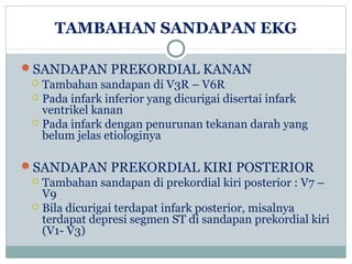 TAMBAHAN SANDAPAN EKG
SANDAPAN PREKORDIAL KANAN
 Tambahan sandapan di V3R – V6R
 Pada infark inferior yang dicurigai disertai infark
ventrikel kanan
 Pada infark dengan penurunan tekanan darah yang
belum jelas etiologinya
SANDAPAN PREKORDIAL KIRI POSTERIOR
 Tambahan sandapan di prekordial kiri posterior : V7 –
V9
 Bila dicurigai terdapat infark posterior, misalnya
terdapat depresi segmen ST di sandapan prekordial kiri
(V1- V3)
 