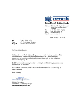 Ref : EMK / 2016 - 1801
Attn : To Whom It May Concern
Subject : Service of CT's and VT's
To Whom It May Concern;
Date: January 11th, 2016
Emek Elektrik Endüstrisi A.Ş.
Address : Balıkhisar Mh. Köy İçi Kümeevleri
No: 574,06750 Akyurt-Ankara
TURKEY
Tel. : + 90 (312) 398 01 81 (pbx)
Fax : + 90 (312) 398 04 74
e-mail : emek@emek.com.tr
Website : www.emek.com.tr
We herewith permit Mr. M. Abdullah, Engineer from our authorized representative Rabaf
Engineers Lahore Pakistan to supervise the Erection of EMEK make instrument
transformers at respective Grid Stations & also attend after sale services obligations
include leakage (if any) etc.
EMEK has imparted necessary know have & training to him & he is fully capable to render
such services on our behalf.
This certificate will remain valid till further order from EMEK Elektrik Endüstrisi A.Ş. or
Rabaf Engineers
Yours sincerely;
Gökhan Altunkaynar
Global Sales & Marketing Manager
EMEK Elektrik Endüstrisi A.Ş.
 