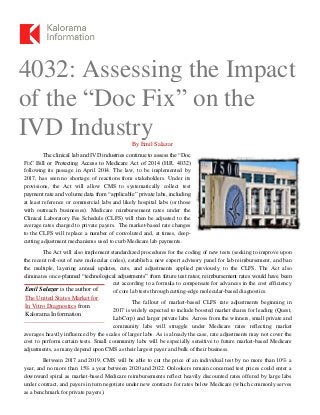 Emil Salazar is the author of
The United States Market for
In Vitro Diagnostics from
Kalorama Information
4032: Assessing the Impact
of the “Doc Fix” on the
IVD IndustryBy Emil Salazar
The clinical lab and IVD industries continue to assess the “Doc
Fix” Bill or Protecting Access to Medicare Act of 2014 (H.R. 4032)
following its passage in April 2014. The law, to be implemented by
2017, has seen no shortage of reactions from stakeholders. Under its
provisions, the Act will allow CMS to systematically collect test
payment rate and volume data from “applicable” private labs, including
at least reference or commercial labs and likely hospital labs (or those
with outreach businesses). Medicare reimbursement rates under the
Clinical Laboratory Fee Schedule (CLFS) will then be adjusted to the
average rates charged to private payers. The market-based rate changes
to the CLFS will replace a number of convoluted and, at times, deep-
cutting adjustment mechanisms used to curb Medicare lab payments.
The Act will also implement standardized procedures for the coding of new tests (seeking to improve upon
the recent roll-out of new molecular codes), establish a new expert advisory panel for lab reimbursement, and ban
the multiple, layering annual updates, cuts, and adjustments applied previously to the CLFS. The Act also
eliminates once-planned “technological adjustments” from future test rates; reimbursement rates would have been
cut according to a formula to compensate for advances in the cost efficiency
of core lab tests through cutting-edge molecular-based diagnostics.
The fallout of market-based CLFS rate adjustments beginning in
2017 is widely expected to include boosted market shares for leading (Quest,
LabCorp) and larger private labs. Across from the winners, small private and
community labs will struggle under Medicare rates reflecting market
averages heavily influenced by the scales of larger labs. As is already the case, rate adjustments may not cover the
cost to perform certain tests. Small community labs will be especially sensitive to future market-based Medicare
adjustments, as many depend upon CMS as their largest payer and bulk of their business.
Between 2017 and 2019, CMS will be able to cut the price of an individual test by no more than 10% a
year, and no more than 15% a year between 2020 and 2022. Onlookers remain concerned test prices could enter a
downward spiral as market-based Medicare reimbursements reflect heavily discounted rates offered by large labs
under contract, and payers in turn negotiate under new contracts for rates below Medicare (which commonly serves
as a benchmark for private payers).
 